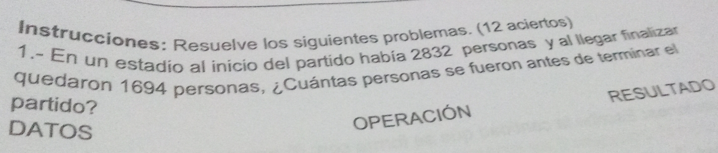 Instrucciones: Resuelve los siguientes problemas. (12 aciertos) 
1.- En un estadio al inicio del partido había 2832 personas y al llegar finalizar 
quedaron 1694 personas, ¿Cuántas personas se fueron antes de terminar el 
partido? 
DATOS 
OPERACIÓN RESULTADO