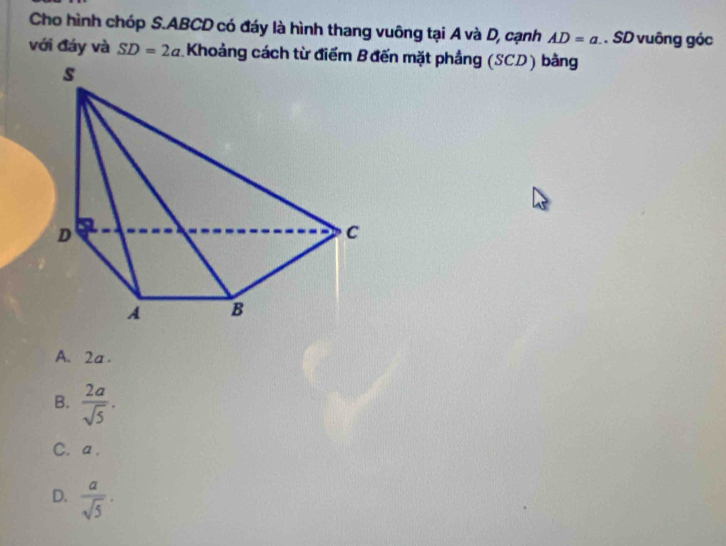 Cho hình chóp S. ABCD có đáy là hình thang vuông tại A và D, cạnh AD=a. . SD vuông góc
với đáy và SD=2a Khoảng cách từ điểm Bđến mặt phẳng (SCD) bằng
A. 2a.
B.  2a/sqrt(5) .
C. a.
D.  a/sqrt(5) .