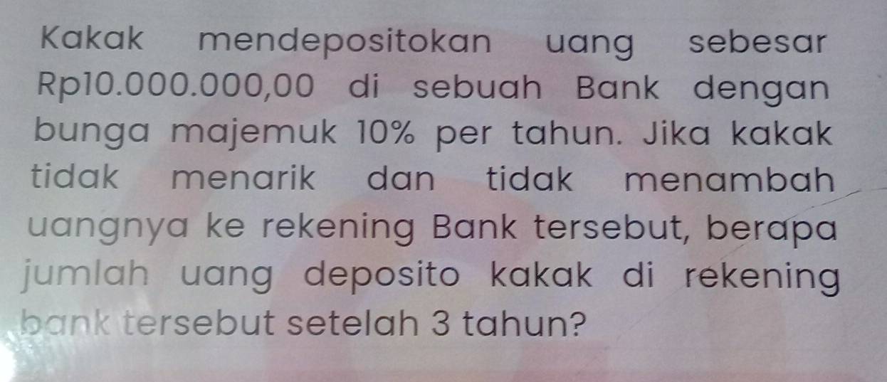 Kakak mendepositokan uang sebesar
Rp10.000.000,00 di sebuah Bank dengan 
bunga majemuk 10% per tahun. Jika kakak 
tidak menarik dan tidak menambah 
uangnya ke rekening Bank tersebut, berapa 
jumlah uang deposito kakak di rekening 
bank tersebut setelah 3 tahun?