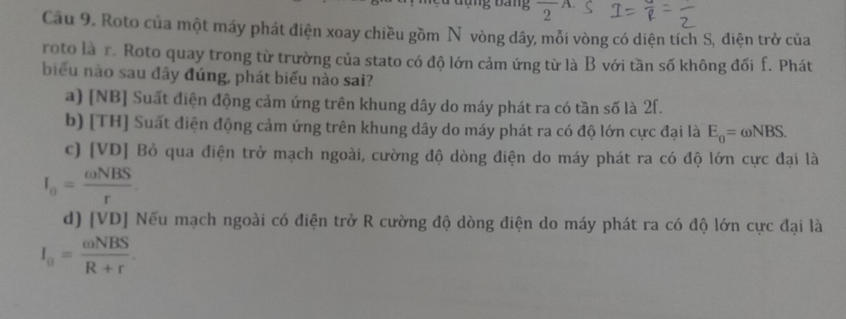 Bang frac 2^(A.)
Câu 9. Roto của một máy phát điện xoay chiều gồm Nữ vòng dây, mỗi vòng có diện tích S, điện trở của
roto là r. Roto quay trong từ trường của stato có độ lớn cảm ứng từ là B với tần số không đối f. Phát
biểu nào sau đây đúng, phát biểu nào sai?
a) [NB] Suất điện động cảm ứng trên khung dây do máy phát ra có tần số là 2f.
b) [TH] Suất điện động cảm ứng trên khung dây do máy phát ra có độ lớn cực đại là E_0=omega NBS.
c) [VD] Bỏ qua điện trở mạch ngoài, cường độ dòng điện do máy phát ra có độ lớn cực đại là
I_0= omega NBS/r .
d) [VD] Nếu mạch ngoài có điện trở R cường độ dòng điện do máy phát ra có độ lớn cực đại là
I_0= omega NBS/R+r .