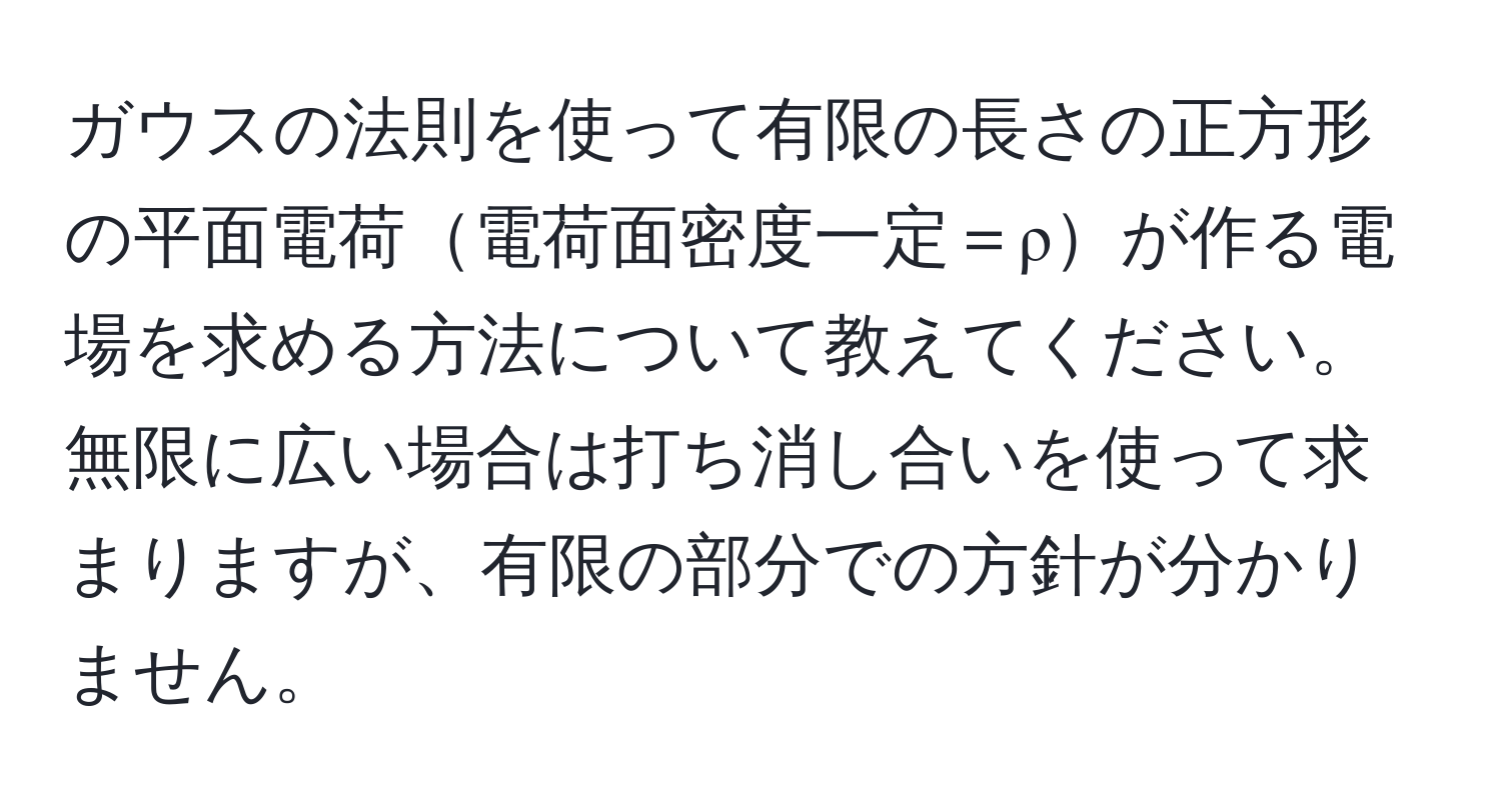 ガウスの法則を使って有限の長さの正方形の平面電荷電荷面密度一定＝ρが作る電場を求める方法について教えてください。無限に広い場合は打ち消し合いを使って求まりますが、有限の部分での方針が分かりません。