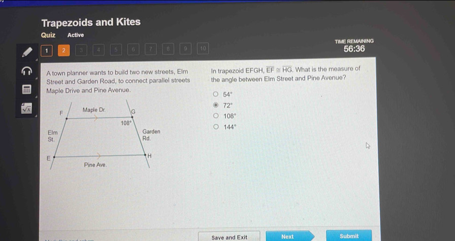 Trapezoids and Kites
Quiz Active
1 2 3 4 5 6 7 B 9 10 TIME REMAINING 56:36
A town planner wants to build two new streets, Elm In trapezoid EFGH, overline EF≌ overline HG. What is the measure of
Street and Garden Road, to connect parallel streets the angle between Elm Street and Pine Avenue?
Maple Drive and Pine Avenue.
54°
72°
108°
144°
Save and Exit Next Submit