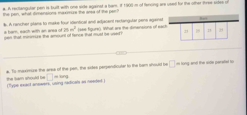 A rectangular pen is built with one side against a barn. If 1900 m of fencing are used for the other three sides of 
the pen, what dimensions maximize the area of the pen? 
b. A rancher plans to make four identical and adjacent rectangular pens against 
Barn 
a barn, each with an area of 25m^2 (see figure). What are the dimensions of each 
pen that minimize the amount of fence that must be used? 25 25 25 25
a. To maximize the area of the pen, the sides perpendicular to the barn should be □ m long and the side parallel to 
the barn should be □ m long. 
(Type exact answers, using radicals as needed.)