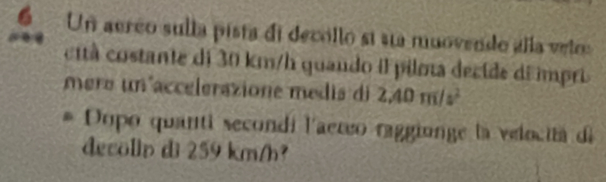 6Un aerco sulla pista di decollo si su muovendo álla velru 
cità costante di 30 km/h quando il pilota decide di impri 
mere un accelerazione medis di 2.40m/s^2
Dopo quanti secondi l'aereo raggionge la velocitá de 
decollp di 259 km/h?