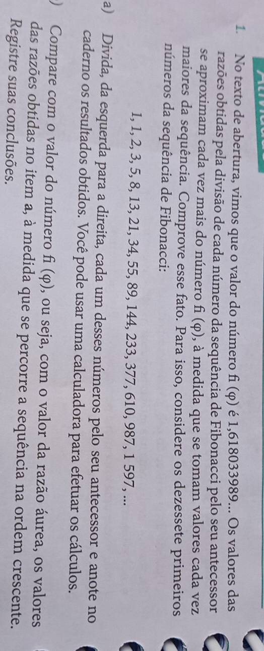 No texto de abertura, vimos que o valor do número fi (φ) é 1,618033989... Os valores das 
razões obtidas pela divisão de cada número da sequência de Fibonacci pelo seu antecessor 
se aproximam cada vez mais do número f_1(varphi ) , à medida que se tomam valores cada vez 
maiores da sequência. Comprove esse fato. Para isso, considere os dezessete primeiros 
números da sequência de Fibonacci:
1, 1, 2, 3, 5, 8, 13, 21, 34, 55, 89, 144, 233, 377, 610, 987, 1 597, ... 
a) Divida, da esquerda para a direita, cada um desses números pelo seu antecessor e anote no 
caderno os resultados obtidos. Você pode usar uma calculadora para efetuar os cálculos. 
) Compare com o valor do número f_1(varphi ) , ou seja, com o valor da razão áurea, os valores 
das razões obtidas no item a, à medida que se percorre a sequência na ordem crescente. 
Registre suas conclusões.
