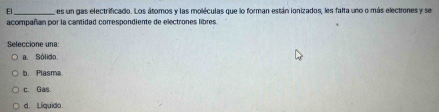 El_ es un gas electrificado. Los átomos y las moléculas que lo forman están ionizados, les falta uno o más electrones y se
acompañan por la cantidad correspondiente de electrones libres.
Seleccione una:
a. Sólido.
b. Plasma.
c. Gas.
d. Líquido.