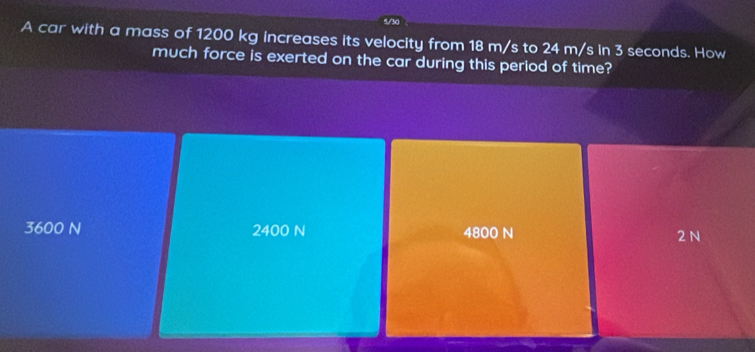 5/
A car with a mass of 1200 kg increases its velocity from 18 m/s to 24 m/s in 3 seconds. How
much force is exerted on the car during this period of time?
3600 N 2400 N 4800 N 2 N