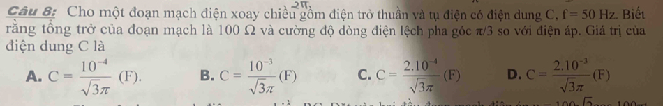 Cho một đoạn mạch điện xoay chiều gồm điện trở thuần và tụ điện có điện dung C, f=50Hz. Biết
rằng tổng trở của đoạn mạch là 100 Ω và cường độ dòng điện lệch pha góc π/3 so với điện áp. Giá trị của
điện dung C là
A. C= (10^(-4))/sqrt(3)π  (F). B. C= (10^(-3))/sqrt(3)π  (F) C. C= (2.10^(-4))/sqrt(3)π  (F) D. C= (2.10^(-3))/sqrt(3)π  (F)
-