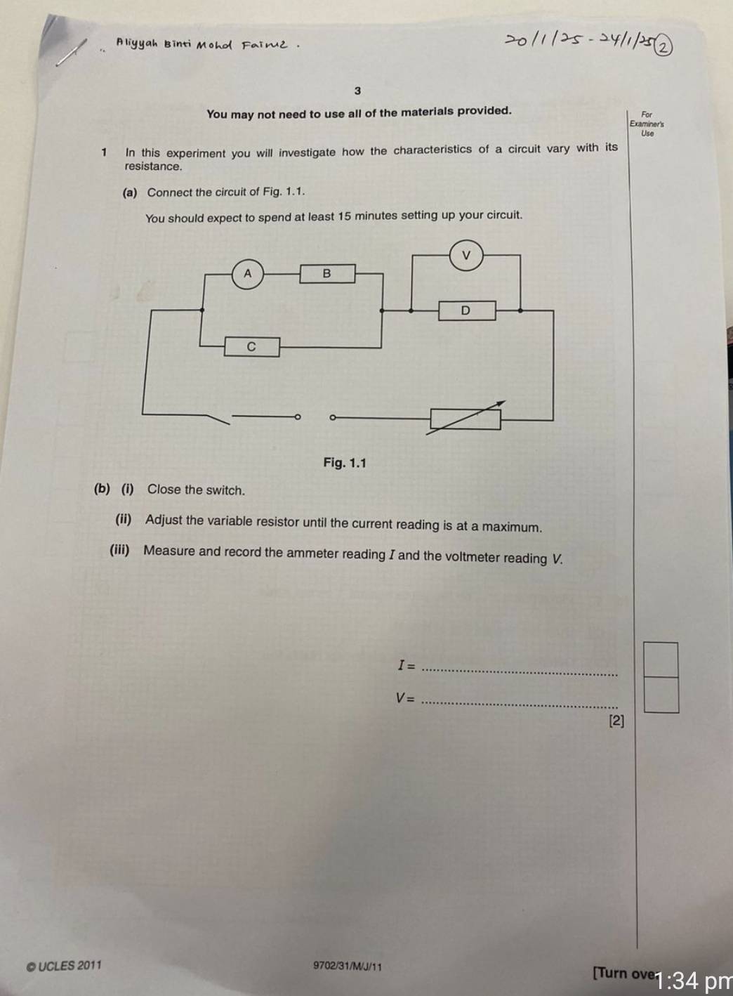 You may not need to use all of the materials provided. For 
Examiner's 
Use 
1 In this experiment you will investigate how the characteristics of a circuit vary with its 
resistance. 
(a) Connect the circuit of Fig. 1.1. 
You should expect to spend at least 15 minutes setting up your circuit. 
Fig. 1.1 
(b) (i) Close the switch. 
(ii) Adjust the variable resistor until the current reading is at a maximum. 
(iii) Measure and record the ammeter reading I and the voltmeter reading V.
I= _
V= _ 
[2] 
© UCLES 2011 9702/31/M/J/11 
(Turn ove1 :34 pm