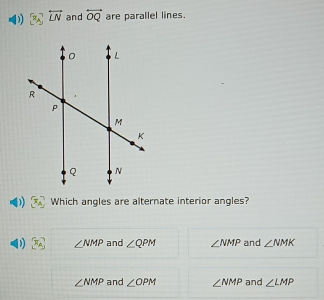 ) [x_A]overleftrightarrow Lvector  and overleftrightarrow OQ are parallel lines.
Which angles are alternate interior angles?
)) x_A ∠ NMP and ∠ QPM ∠ NMP and ∠ NMK
∠ NMP and ∠ OPM ∠ NMP and ∠ LMP