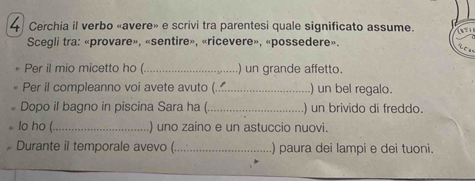 Cerchia il verbo «avere» e scrivi tra parentesi quale significato assume. 
Scegli tra: «provare», «sentire», «ricevere», «possedere». 
Per il mio micetto ho (_ ) un grande affetto. 
Per il compleanno voi avete avuto (._ ) un bel regalo. 
Dopo il bagno in piscina Sara ha (_ ) un brivido di freddo. 
lo ho (._ ) uno zaino e un astuccio nuovi. 
Durante il temporale avevo (._ ) paura dei lampi e dei tuoni.