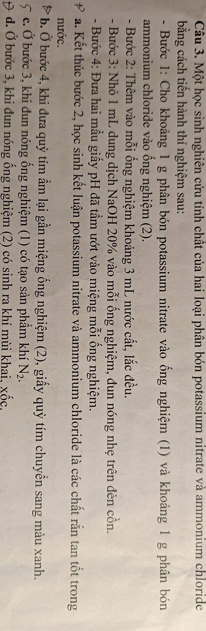 Một học sinh nghiên cứu tính chất của hai loại phân bón potassium nitrate và ammonium chloride
bằng cách tiến hành thí nghiệm sau:
- Bước 1: Cho khoảng 1 g phân bón potassium nitrate vào ống nghiệm (1) và khoảng 1 g phân bón
ammonium chloride vào ống nghiệm (2).
- Bước 2: Thêm vào mỗi ống nghiệm khoảng 3 mL nước cất, lắc đều.
- Bước 3: Nhỏ 1 mL dung dịch NaOH 20% vào mỗi ống nghiệm, đun nóng nhẹ trên đèn cồn.
- Bước 4: Đưa hai mẫu giấy pH đã tầm ướt vào miệng mỗi ống nghiệm.
a. Kết thúc bước 2, học sinh kết luận potassium nitrate và ammonium chloride là các chất rắn tan tốt trong
nước.
b. Ở bước 4, khi đưa quỳ tím ẩm lại gần miệng ống nghiệm (2), giấy quỳ tím chuyển sang màu xanh.
c. Ở bước 3, khi đun nóng ống nghiệm (1) có tạo sản phầm khí N_2.
d. Ở bước 3, khi đun nóng ống nghiệm (2) có sinh ra khí mùi khai, Xhat OC.