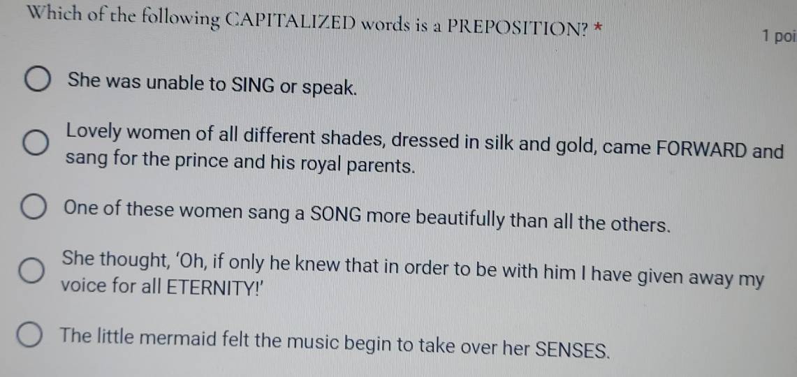 Which of the following CAPITALIZED words is a PREPOSITION? *
1 poi
She was unable to SING or speak.
Lovely women of all different shades, dressed in silk and gold, came FORWARD and
sang for the prince and his royal parents.
One of these women sang a SONG more beautifully than all the others.
She thought, ‘Oh, if only he knew that in order to be with him I have given away my
voice for all ETERNITY!'
The little mermaid felt the music begin to take over her SENSES.