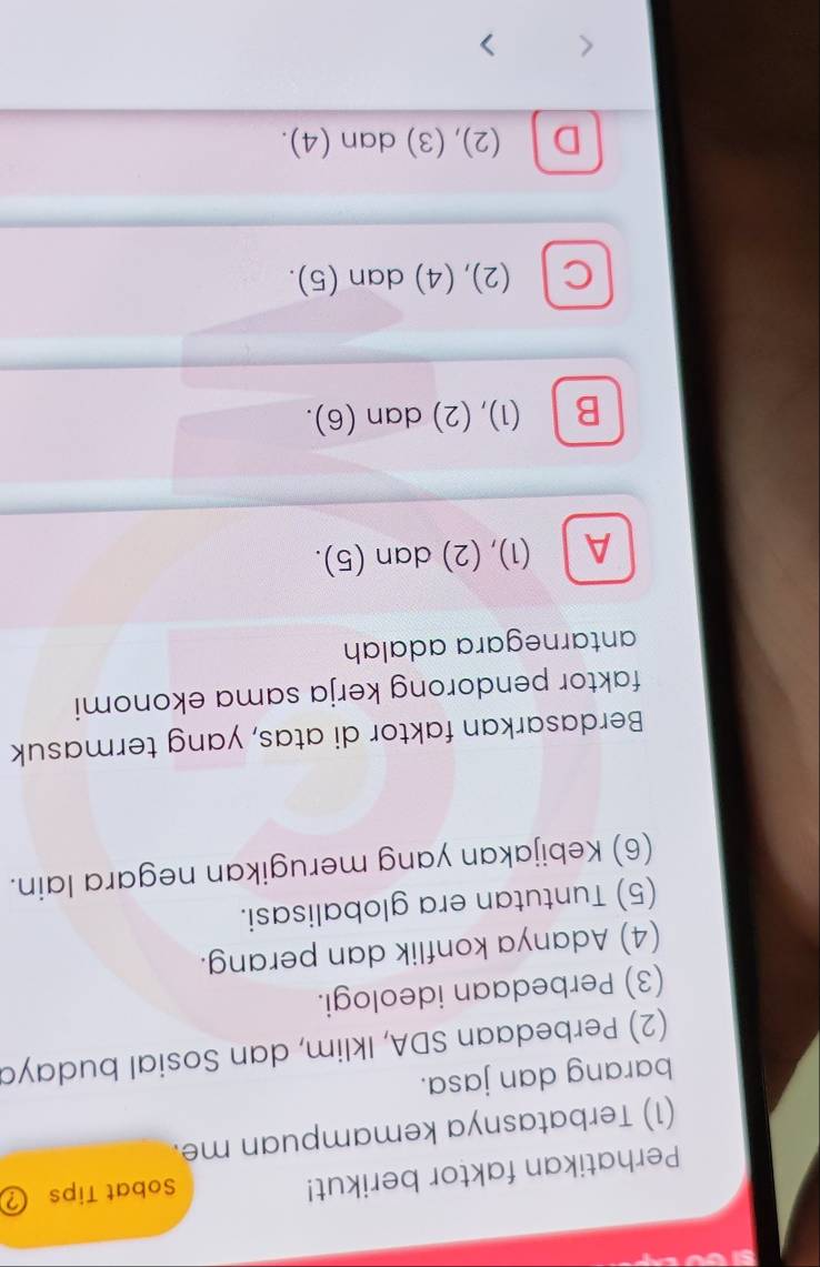 Perhatikan faktor berikut!
Sobat Tips ②
(1) Terbatasnya kemampuan me.
barang dan jasa.
(2) Perbedaan SDA, Iklim, dan Sosial budaya
(3) Perbedaan ideologi.
(4) Adanya konflik dan perang.
(5) Tuntutan era globalisasi.
(6) Kebijakan yang merugikan negara lain.
Berdasarkan faktor di atas, yang termasuk
faktor pendorong kerja sama ekonomi
antarnegara adalah
A (1), (2) dan (5).
B (1), (2) dan (6).
C l (2), (4) dan (5).
D (2), (3) dan (4).