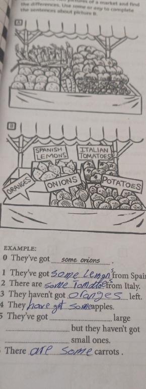 tures of a market and find 
the differences. Use rome ar any to complete 
the sentences about picture B. 
3 
SPANISH ITALIAN 
LEMONS TOMATOES 
ONIONS POTATOES 
ORANGES 
EXAMPLE: 
0 They've got _. 
1 They’ve got _from Spai 
2 There are _from Italy. 
3 They haven’t got_ left. 
4 They_ apples. 
5 They've got _large 
_but they haven't got 
_small ones. 
There _ carrots .