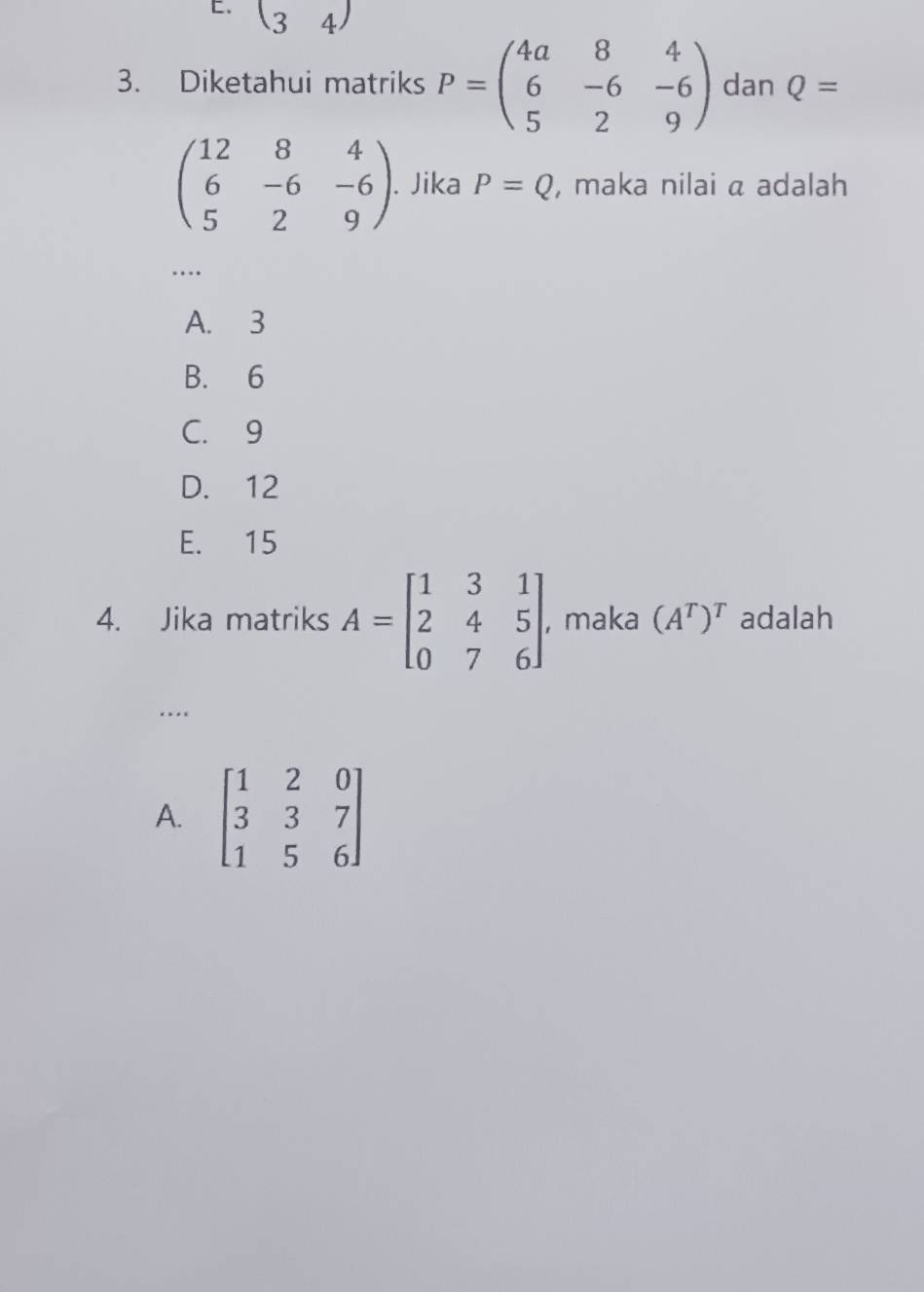 (34)
3. Diketahui matriks P=beginpmatrix 4a&8&4 6&-6&-6 5&2&9endpmatrix dan Q=
beginpmatrix 12&8&4 6&-6&-6 5&2&9endpmatrix. Jika P=Q , maka nilai a adalah
…
A. 3
B. 6
C. 9
D. 12
E. 15
4. Jika matriks A=beginbmatrix 1&3&1 2&4&5 0&7&6endbmatrix , maka (A^T)^T adalah
…
A. beginbmatrix 1&2&0 3&3&7 1&5&6endbmatrix