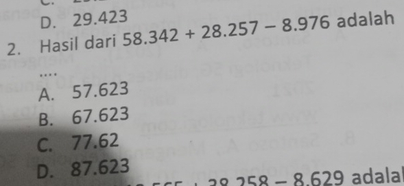 D. 29.423
2. Hasil dari 58.342+28.257-8.976 adalah
…
A. 57.623
B. 67.623
C. 77.62
D. 87.623
29 adalal