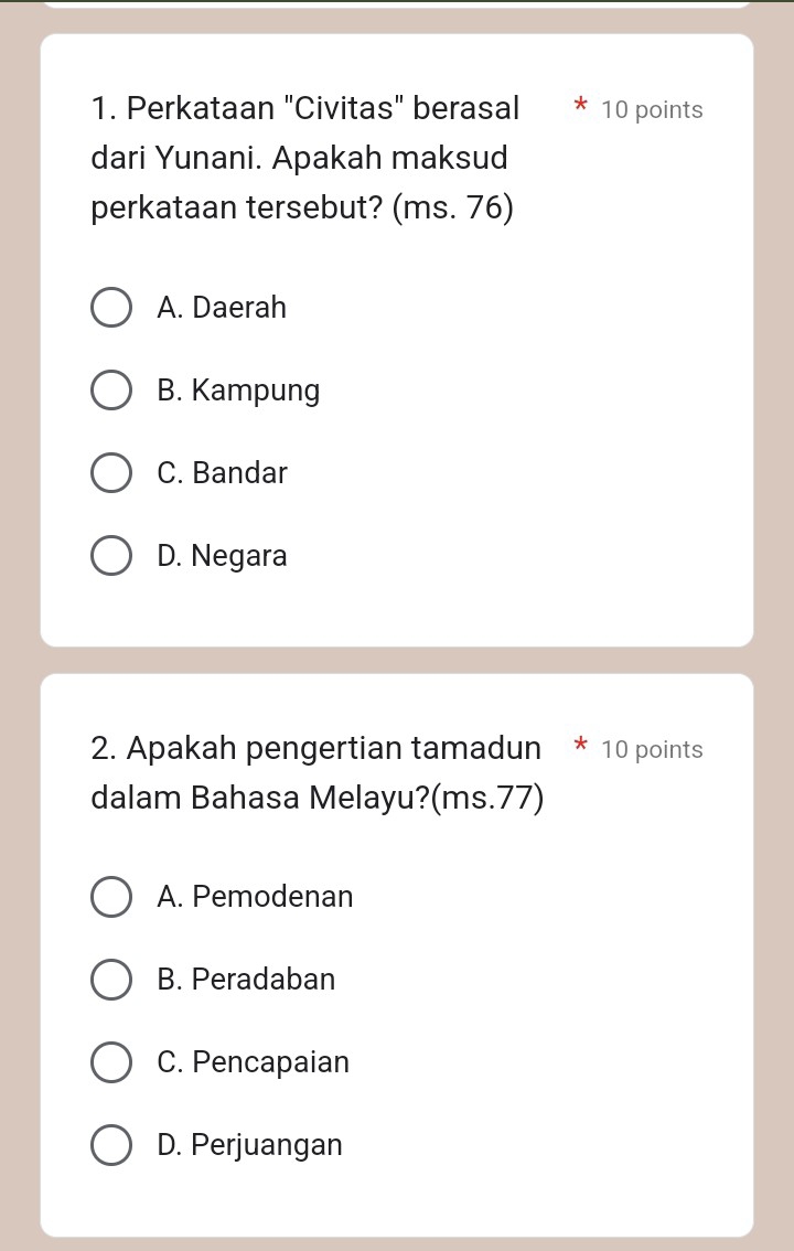 Perkataan "Civitas" berasal 10 points
dari Yunani. Apakah maksud
perkataan tersebut? (ms. 76)
A. Daerah
B. Kampung
C. Bandar
D. Negara
2. Apakah pengertian tamadun * 10 points
dalam Bahasa Melayu?(ms. 77)
A. Pemodenan
B. Peradaban
C. Pencapaian
D. Perjuangan