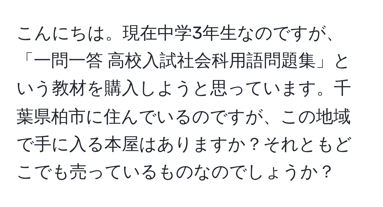 こんにちは。現在中学3年生なのですが、「一問一答 高校入試社会科用語問題集」という教材を購入しようと思っています。千葉県柏市に住んでいるのですが、この地域で手に入る本屋はありますか？それともどこでも売っているものなのでしょうか？