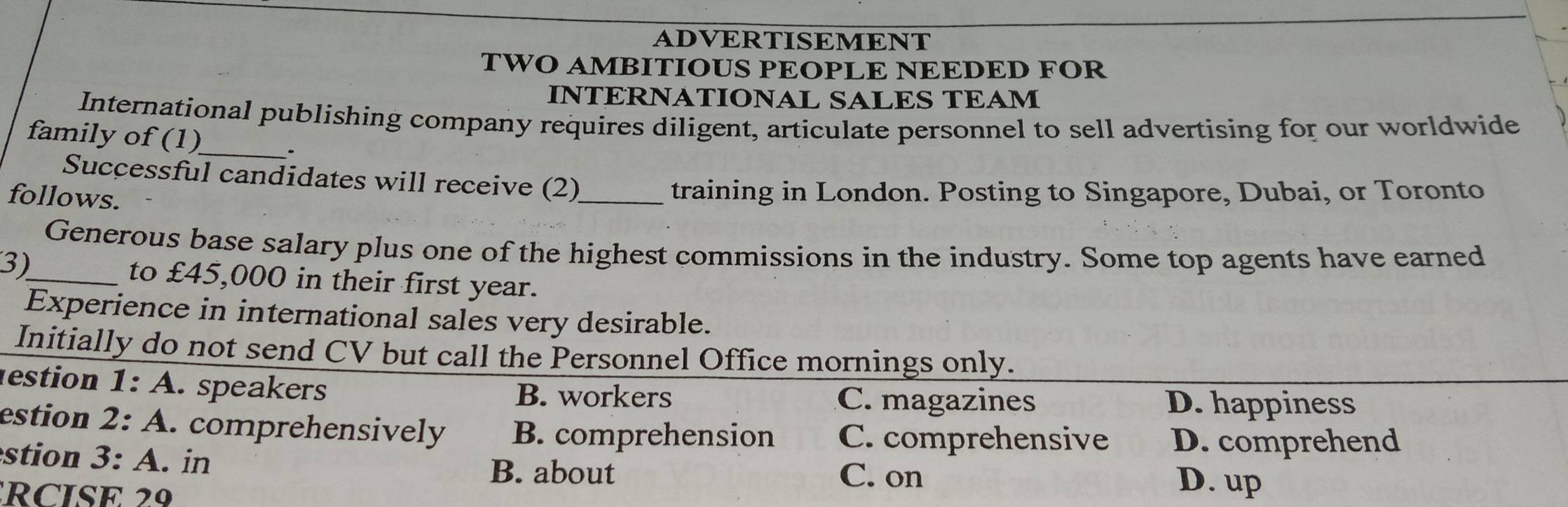 ADVERTISEMENT
TWO AMBITIOUS PEOPLE NEEDED FOR
INTRNATIONAL SALES TEAM
International publishing company requires diligent, articulate personnel to sell advertising for our worldwide
family of (1)_ .
Successful candidates will receive (2)_
follows.
training in London. Posting to Singapore, Dubai, or Toronto
Generous base salary plus one of the highest commissions in the industry. Some top agents have earned
3)
_to £45,000 in their first year.
Experience in international sales very desirable.
Initially do not send CV but call the Personnel Office mornings only.
estion 1:A . speakers B. workers
C. magazines D. happiness
estion 2:A . comprehensively B. comprehension C. comprehensive D. comprehend
stion 3:A . in
B. about C. on
RCISE 2
D. up