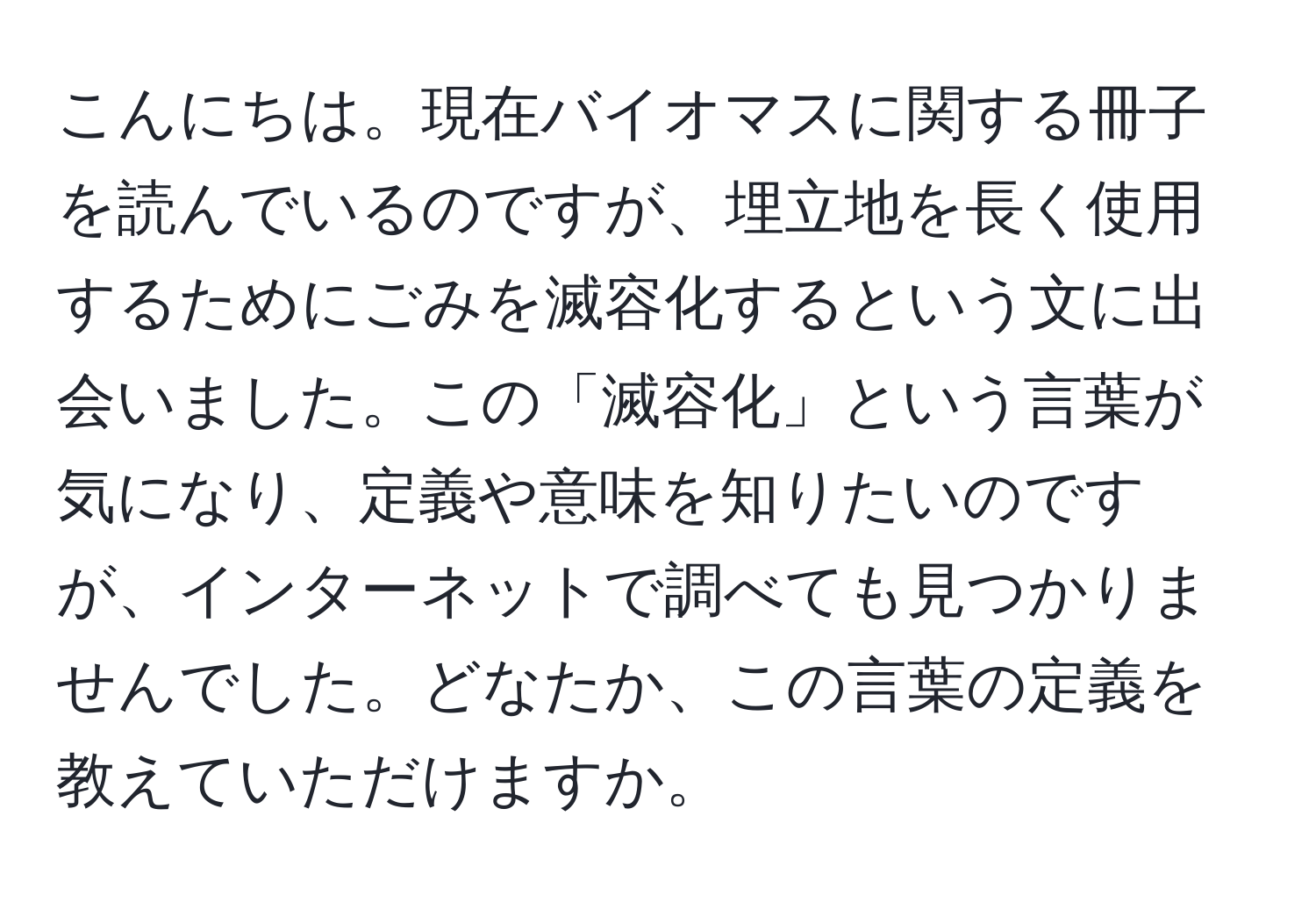 こんにちは。現在バイオマスに関する冊子を読んでいるのですが、埋立地を長く使用するためにごみを滅容化するという文に出会いました。この「滅容化」という言葉が気になり、定義や意味を知りたいのですが、インターネットで調べても見つかりませんでした。どなたか、この言葉の定義を教えていただけますか。