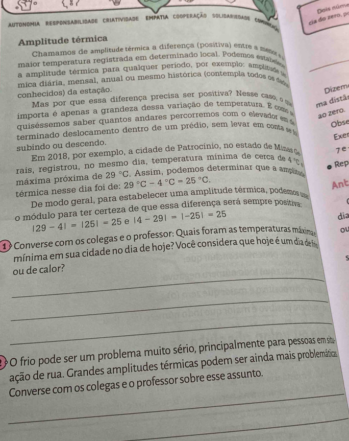 cia do zero, p Dois núme
AUtonomIA RESPonSABIlidade CRIAtividade EMPATIA CoOperação SOlidARiEdade ComiNicad
Amplitude térmica
Chamamos de amplitude térmica a diferença (positiva) entre a menot 
maior temperatura registrada em determinado local. Podemos estabel
a amplitude térmica para qualquer período, por exemplo: amplitude t
mica diária, mensal, anual ou mesmo histórica (contempla todos os dad
conhecidos) da estação.
Dizem
Mas por que essa diferença precisa ser positiva? Nesse caso, o qu ma distâi
importa é apenas a grandeza dessa variação de temperatura. É como  
ao zero.
quiséssemos saber quantos andares percorremos com o elevador em Obse
terminado deslocamento dentro de um prédio, sem levar em conta se f
Exer
subindo ou descendo.
Em 2018, por exemplo, a cidade de Patrocínio, no estado de Minas 7e
rais, registrou, no mesmo dia, temperatura mínima de cerca de 4°C
máxima próxima de 29°C. Assim, podemos determinar que a amplitu Rep
térmica nesse dia foi de: 29°C-4°C=25°C.
Ant
De modo geral, para estabelecer uma amplitude térmica, podemos us
o módulo para ter certeza de que essa diferença será sempre positiva:
|29-4|=|25|=25 e |4-29|=|-25|=25
dia
1? Converse com os colegas e o professor: Quais foram as temperaturas máximae ou
mínima em sua cidade no dia de hoje? Você considera que hoje é um dia de frio
S
_
ou de calor?
_
_
2O frio pode ser um problema muito sério, principalmente para pessoas em situ-
ação de rua. Grandes amplitudes térmicas podem ser ainda mais problemáticas
_
Converse com os colegas e o professor sobre esse assunto.
_