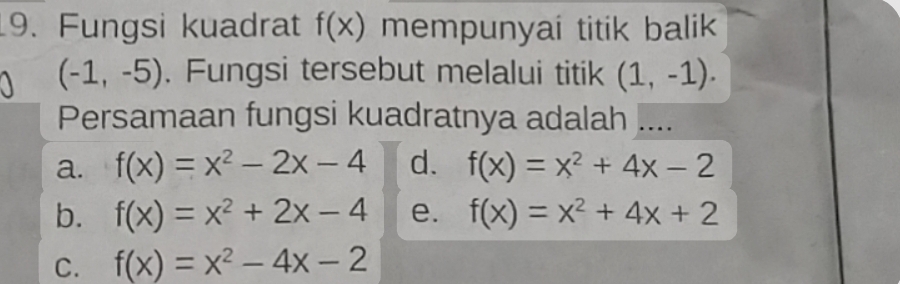 Fungsi kuadrat f(x) mempunyai titik balik
(-1,-5). Fungsi tersebut melalui titik (1,-1). 
Persamaan fungsi kuadratnya adalah ....
a. f(x)=x^2-2x-4 d. f(x)=x^2+4x-2
b. f(x)=x^2+2x-4 e. f(x)=x^2+4x+2
C. f(x)=x^2-4x-2