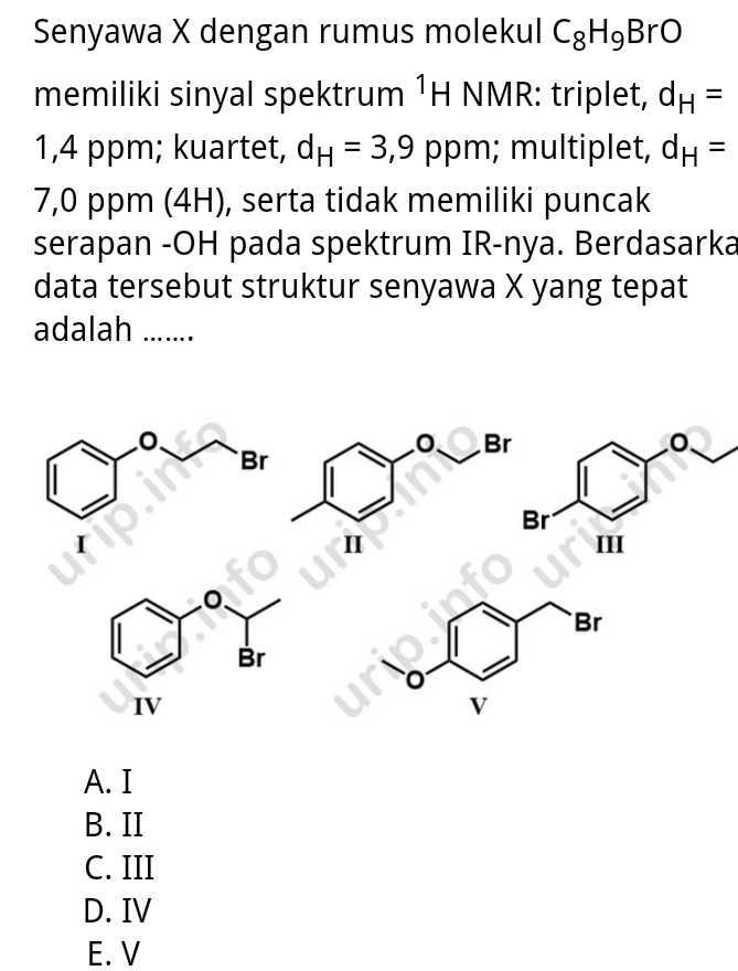 Senyawa X dengan rumus molekul C_8H_9BrO
memiliki sinyal spektrum^1H 1 NMR: triplet, d_H=
1,4 ppm; kuartet, d_H=3,9 p pm; multiplet, d_H=
7,0 ppm (4H), serta tidak memiliki puncak
serapan -OH pada spektrum IR-nya. Berdasarka
data tersebut struktur senyawa X yang tepat
adalah .......
A. I
B. II
C. III
D. IV
E. V