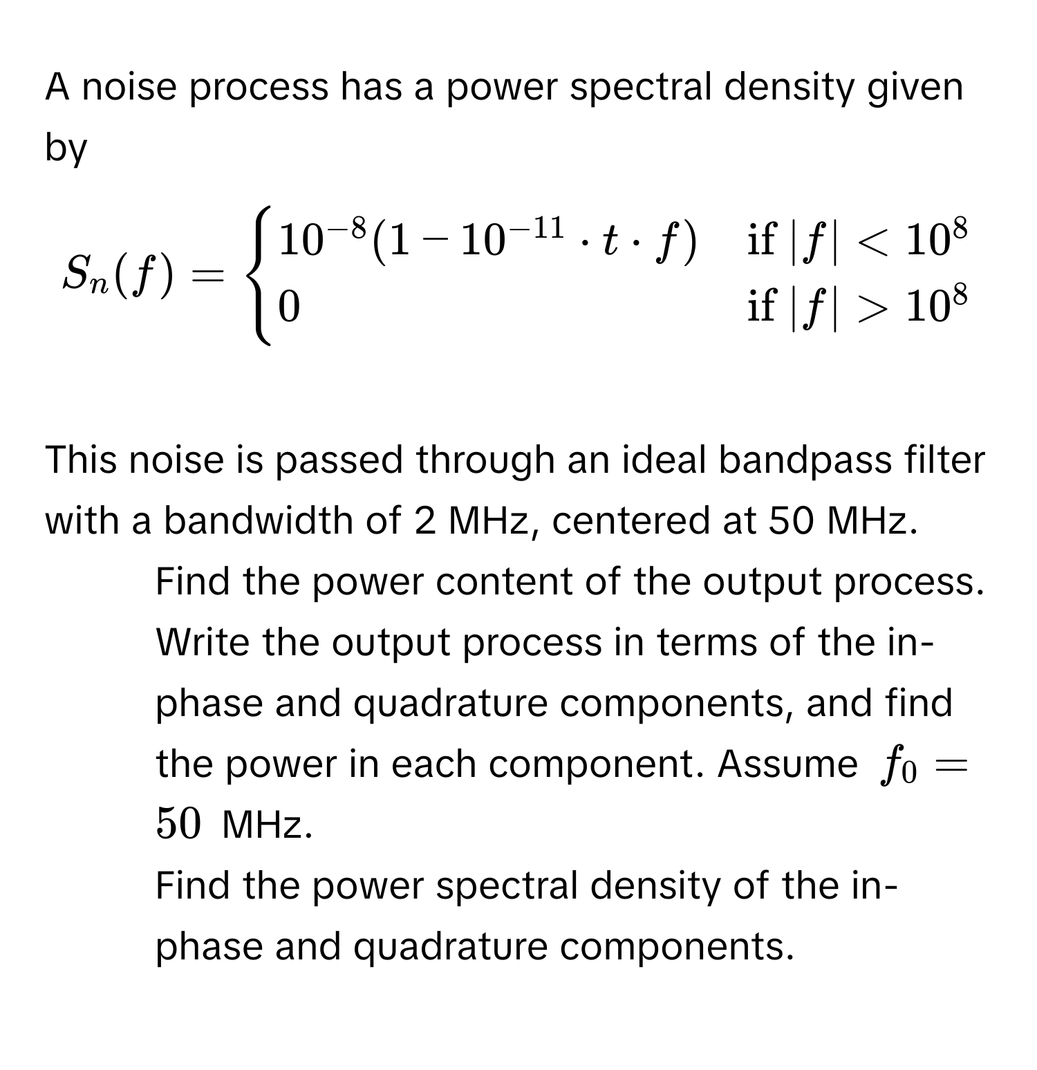 A noise process has a power spectral density given by
$S_n(f) = begincases
10^(-8)(1-10^(-11) · t · f) & if  |f| < 10^(8 
0 & if) |f| > 10^(8
endcases)$
This noise is passed through an ideal bandpass filter with a bandwidth of 2 MHz, centered at 50 MHz. 
1. Find the power content of the output process.
2. Write the output process in terms of the in-phase and quadrature components, and find the power in each component. Assume $f_0 = 50$ MHz.
3. Find the power spectral density of the in-phase and quadrature components.