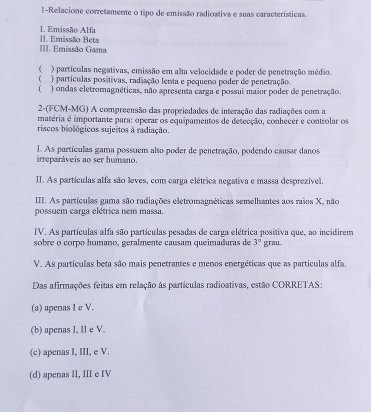 1-Relacione corretamente o tipo de emissão radioativa e suas características.
1. Emissão Alfa
III. Emissão Gama I1. Emissão Beta
 ) partículas negativas, emissão em alta velocidade e poder de penetração médio.
) partículas positivas, radiação lenta e pequeno poder de penetração.
( ) ondas eletromagnéticas, não apresenta carga e possui maãor poder de penetração.
2-(FCM-MG) A compreensão das propriedades de interação das radiações com a
matéria é importante para: operar os equipamentos de detecção, conhecer e controlar os
riscos biológicos sujeitos à radiação.
irreparáveis ao ser humano. I. As partículas gama possuem alto poder de penetração, podendo causar danos
II. As partículas alfa são leves, com carga elétrica negativa e massa desprezível.
III. As partículas gama são radiações eletromagnéticas semelhantes aos raios X, não
possuem carga elétrica nem massa
IV. As partículas alfa são partículas pesadas de carga elétrica positiva que, ao incidirem
sobre o corpo húmaño, geralmente causam queimaduras de 3° grau
V. As partículas beta são mais penetrantes e menos energéticas que as partículas alfa.
Das afirmações feitas em relação às partículas radioativas, estão CORRETAS:
(a) apenas I e V.
(b) apenas I, lI e V.
(c) apenas I, III, e V.
(d) apenas II, III e IV