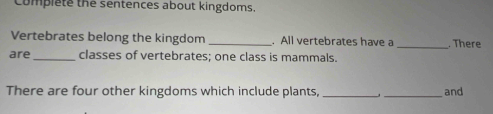 omplete the sentences about kingdoms. 
Vertebrates belong the kingdom _. All vertebrates have a _. There 
are_ classes of vertebrates; one class is mammals. 
There are four other kingdoms which include plants, __and