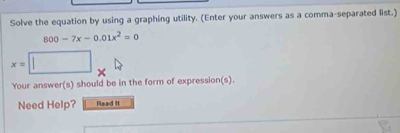 Solve the equation by using a graphing utility. (Enter your answers as a comma-separated list.)
800-7x-0.01x^2=0
x=| □ 
Your answer(s) should be in the form of expression(s). 
Need Help? Read It