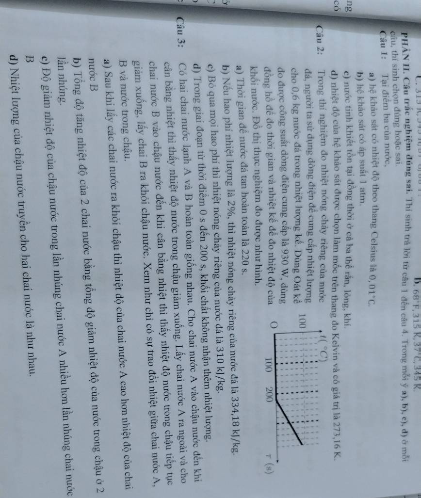 68°F,315K,37°C,345K.
PHẢN II. Câu trắc nghiệm đúng sai. Thí sinh trả lời từ câu 1 đến câu 4. Trong mỗi ya),b),c),d) ở mof
câu, thí sinh chọn đúng hoặc sai.
Câu 1: Tại điểm ba của nước,
a) hệ khảo sát có nhiệt độ theo thang Celsius là 0,01°C.
b) hệ khảo sát cỏ áp suất 1 atm.
ng c) nước tinh khiết tồn tại đồng thời ở cả ba thể rắn, lông, khí.
có d) nhiệt độ của hệ khảo sát được chọn làm mốc trên thang đo Kelvin và có giá trị là 273,16 K.
Câu 2: Trong thí nghiệm đo nhiệt nóng chảy riêng của nước
đá, người ta sử dụng dòng điện để cung cấp nhiệt lượng
cho 0,6 kg nước đá trong nhiệt lượng kế. Dùng Oát kế
do được công suất dòng điện cung cấp là 930 W, dùng
đồng hồ để đo thời gian và nhiệt kế đế đo nhiệt độ củ
khối nước. Đồ thị thực nghiệm đo được như hình.
a) Thời gian để nước đá tan hoàn toàn là 220 s.
Y b) Nếu hao phí nhiệt lượng là 2%, thì nhiệt nóng chảy riêng của nước đá là 334,18 kJ/kg.
c) Bỏ qua mọi hao phí thì nhiệt nóng chảy riêng của nước đá là 310 kJ/kg.
d) Trong giai đoạn từ thời điểm 0 s đến 200 s, khối chất không nhận thêm nhiệt lượng.
Câu 3: Có hai chai nước lạnh A và B hoàn toàn giống nhau. Cho chai nước A vào chậu nước đến khi
cân bằng nhiệt thì thấy nhiệt độ nước trong chậu giảm xuống. Lấy chai nước A ra ngoài và cho
chai nước B vào chậu nước đến khi cân bằng nhiệt thì thấy nhiệt độ nước trong chậu tiếp tục
giảm xuống, lấy chai B ra khỏi chậu nước. Xem như chỉ có sự trao đổi nhiệt giữa chai nước A,
B và nước trong chậu.
a) Sau khi lấy các chai nước ra khỏi chậu thì nhiệt độ của chai nước A cao hơn nhiệt độ của chai
nước B
b) Tổng độ tăng nhiệt độ của 2 chai nước bằng tổng độ giảm nhiệt độ của nước trong chậu ở 2
lần nhúng.
c) Độ giảm nhiệt độ của chậu nước trong lần nhúng chai nước A nhiều hơn lần nhúng chai nước
B
d) Nhiệt lượng của chậu nước truyền cho hai chai nước là như nhau.