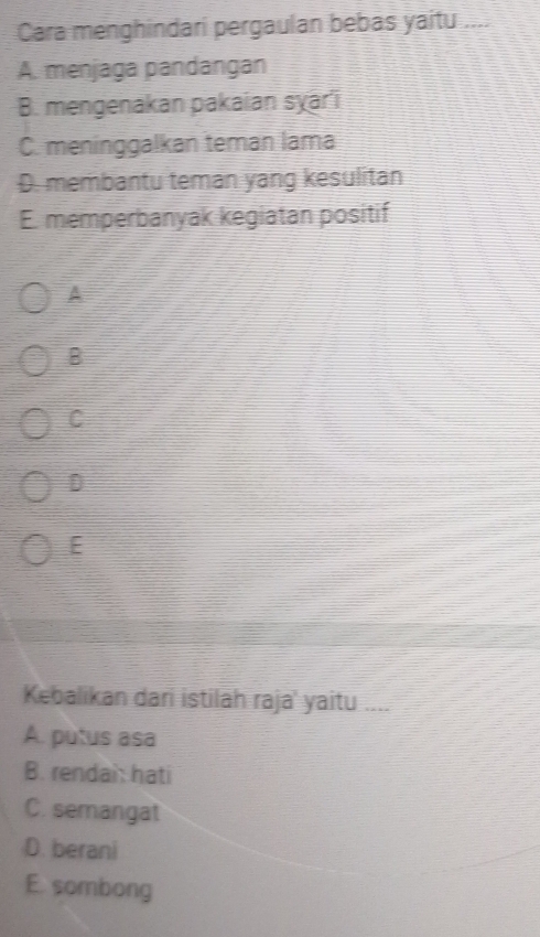 Cara menghindari pergaulan bebas yaitu_
A. menjaga pandangan
B. mengenakan pakaian sɣari
C. meninggalkan teman lama
D. membantu teman yang kesulitan
E. memperbanyak kegiatan positif
A
B
C
D
E
Kebalikan dari istilah raja' yaitu ....
A. putus asa
B. rendai: hati
C. semangat
D. berani
E. sombong