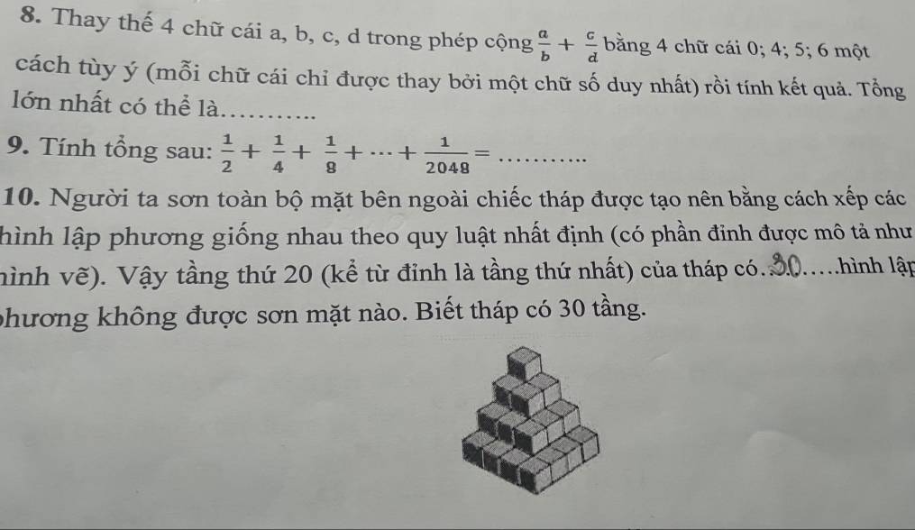 Thay thế 4 chữ cái a, b, c, d trong phép cộng  a/b + c/d  bằng 4 chữ cái 0; 4; 5; 6 một 
cách tùy ý (mỗi chữ cái chỉ được thay bởi một chữ số duy nhất) rồi tính kết quả. Tổng 
lớn nhất có thể là_ 
9. Tính tổng sau:  1/2 + 1/4 + 1/8 +·s + 1/2048 = _ 
10. Người ta sơn toàn bộ mặt bên ngoài chiếc tháp được tạo nên bằng cách xếp các 
thình lập phương giống nhau theo quy luật nhất định (có phần đinh được mô tả như 
hình vẽ). Vậy tầng thứ 20 (kể từ đỉnh là tầng thứ nhất) của tháp có. _T hình lập 
phương không được sơn mặt nào. Biết tháp có 30 tầng.