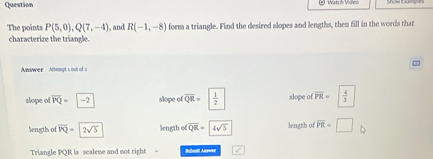 Question Watch Video Show Excamples 
The points P(5,0), Q(7,-4) , and R(-1,-8) form a triangle. Find the desired slopes and lengths, then fill in the words that 
characterize the triangle. 
Answer Attempt 1 out of 2 
slope of overline PQ= -2 slope of overline QR=  1/2  slope of overline PR=  4/3 
length of overline PQ=2sqrt(5) length of overline QR= 4sqrt(5) length of overline PR=□
Triangle PQR is scalene and not right Submit Answer