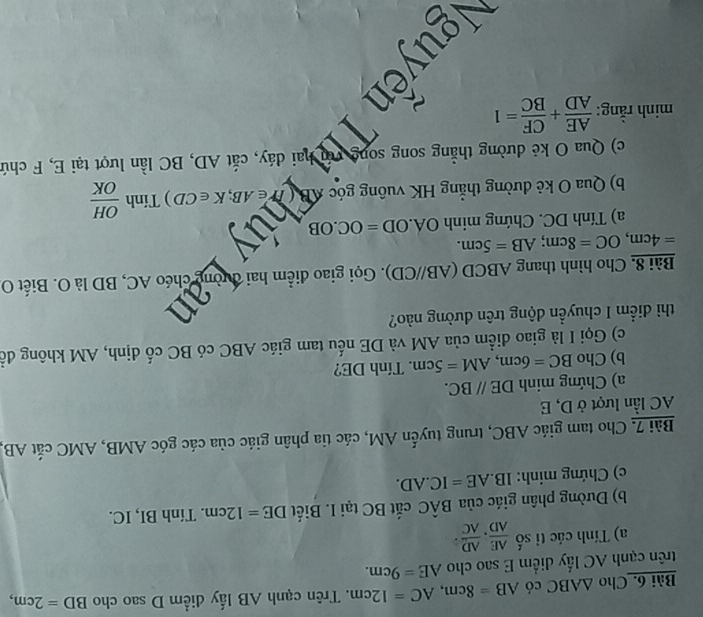 Cho △ ABC có AB=8cm, AC=12cm. Trên cạnh AB lấy diểm D sao cho BD=2cm, 
trên cạnh AC lấy diểm E sao cho AE=9cm. 
a) Tính các tỉ số  AE/AD . AD/AC . 
b) Dường phân giác của Bhat AC cắt BC tại I. Biết DE=12cm. Tính BI, IC. 
c) Chứng minh: IB. AE=IC.AD. 
Bài 7, Cho tam giác ABC, trung tuyến AM, các tia phân giác của các góc AMB, AMC cắt AB,
AC lần lượt ở D, E
a) Chứng minh DE//BC. 
b) Cho BC=6cm, AM=5cm. Tính DE? 
c) Gọi I là giao điểm của AM và DE nếu tam giác ABC có BC cố định, AM không để 
thì điểm I chuyền động trên dường nào? 
an 
Bài 8. Cho hình thang ABCD (AB//CD). Gọi giao điểm hai đường chéo AC, BD là O. Biết O
=4cm, OC=8cm; AB=5cm. 
a) Tính DC. Chứng minh OA. OD=OC.OB
b) Qua O kẻ đường thẳng HK vuông góc AB Ar∈ AB; K∈ CD ) Tính  OH/OK 
c) Qua O kẻ dường thẳng song song 
quễn TĐờn đây, cá AD. BC lần hượ ti E, F chi 
minh rằng:  AE/AD + CF/BC =1