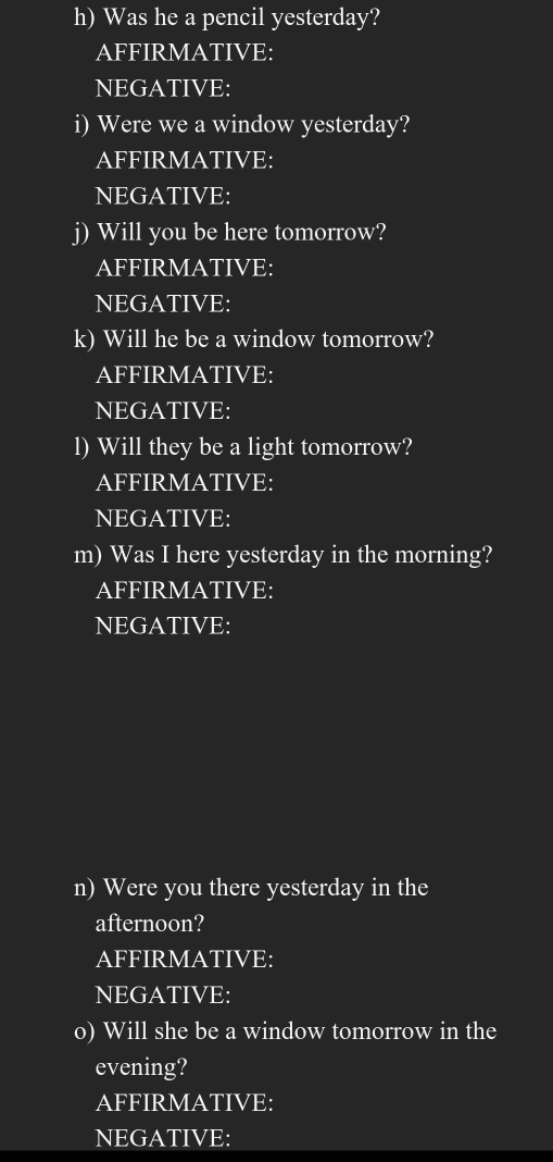 Was he a pencil yesterday? 
AFFIRMATIVE: 
NEGATIVE: 
i) Were we a window yesterday? 
AFFIRMATIVE: 
NEGATIVE: 
j) Will you be here tomorrow? 
AFFIRMATIVE: 
NEGATIVE: 
k) Will he be a window tomorrow? 
AFFIRMATIVE: 
NEGATIVE: 
l) Will they be a light tomorrow? 
AFFIRMATIVE: 
NEGATIVE: 
m) Was I here yesterday in the morning? 
AFFIRMATIVE: 
NEGATIVE: 
n) Were you there yesterday in the 
afternoon? 
AFFIRMATIVE: 
NEGATIVE: 
o) Will she be a window tomorrow in the 
evening? 
AFFIRMATIVE: 
NEGATIVE: