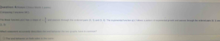 Question Aspe Cruce Vorn 1 po= 
Campaning Funcaions MC) 
The Ies Resctne pir how a sapn of - 3/5  and passes through the ordered pair s (0,3) and (5,0) The exponential func son q(x) follows a patern of cxponental growth and passes through the ardered pairs (0. 1) a
(1,8)
What saes acconeely descrbes the end bshevior the two graphs have in common? 
The and behaven an toth suton in t s ae