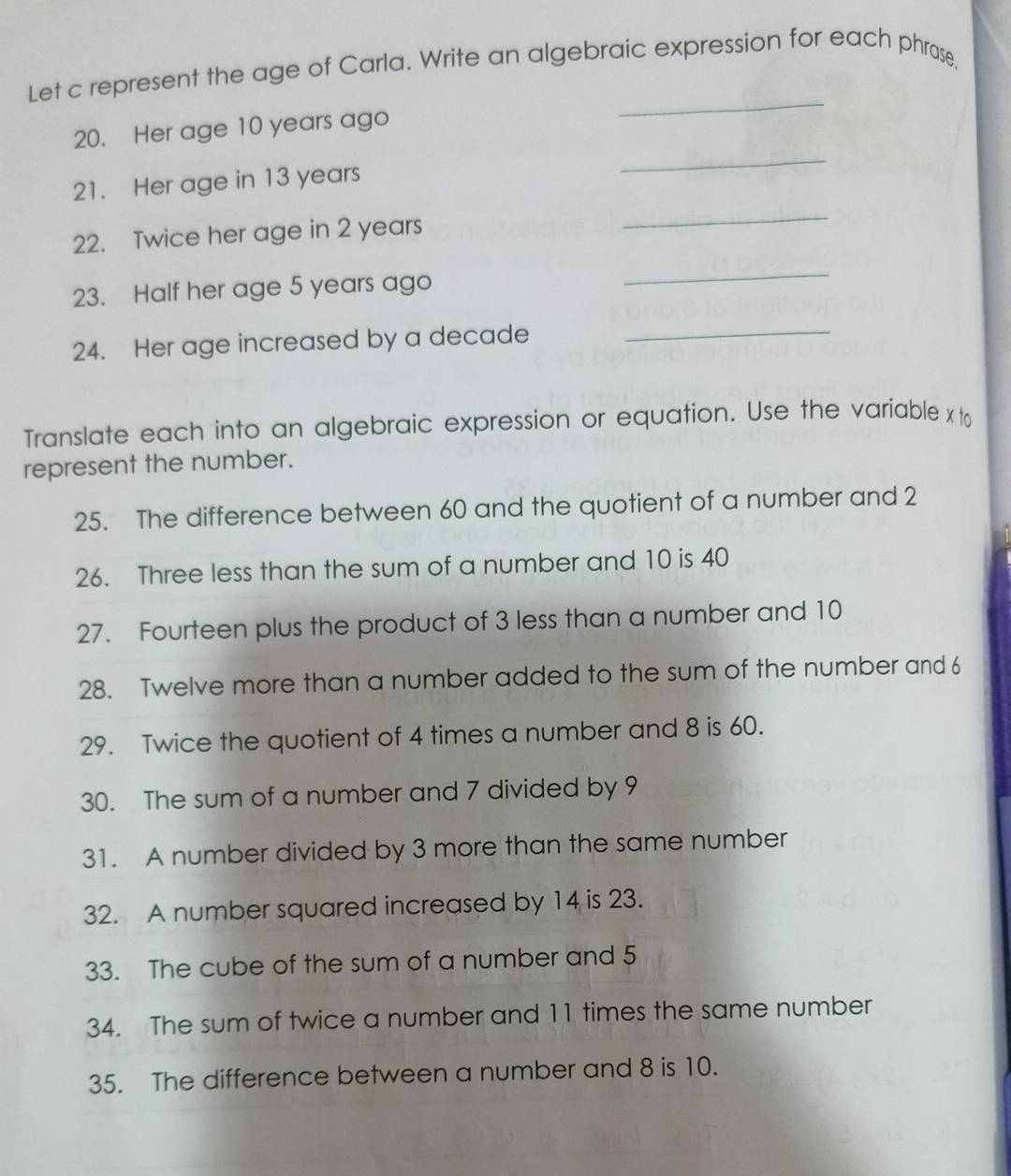 Let c represent the age of Carla. Write an algebraic expression for each phrase, 
20. Her age 10 years ago 
_ 
21. Her age in 13 years
_ 
22. Twice her age in 2 years
_ 
23. Half her age 5 years ago 
_ 
24. Her age increased by a decade_ 
Translate each into an algebraic expression or equation. Use the variable x to 
represent the number. 
25. The difference between 60 and the quotient of a number and 2
26. Three less than the sum of a number and 10 is 40
27. Fourteen plus the product of 3 less than a number and 10
28. Twelve more than a number added to the sum of the number and 6
29. Twice the quotient of 4 times a number and 8 is 60. 
30. The sum of a number and 7 divided by 9
31. A number divided by 3 more than the same number 
32. A number squared increased by 14 is 23. 
33. The cube of the sum of a number and 5
34. The sum of twice a number and 11 times the same number 
35. The difference between a number and 8 is 10.