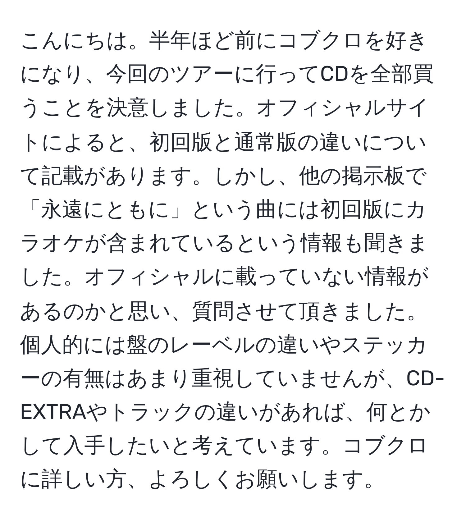 こんにちは。半年ほど前にコブクロを好きになり、今回のツアーに行ってCDを全部買うことを決意しました。オフィシャルサイトによると、初回版と通常版の違いについて記載があります。しかし、他の掲示板で「永遠にともに」という曲には初回版にカラオケが含まれているという情報も聞きました。オフィシャルに載っていない情報があるのかと思い、質問させて頂きました。個人的には盤のレーベルの違いやステッカーの有無はあまり重視していませんが、CD-EXTRAやトラックの違いがあれば、何とかして入手したいと考えています。コブクロに詳しい方、よろしくお願いします。