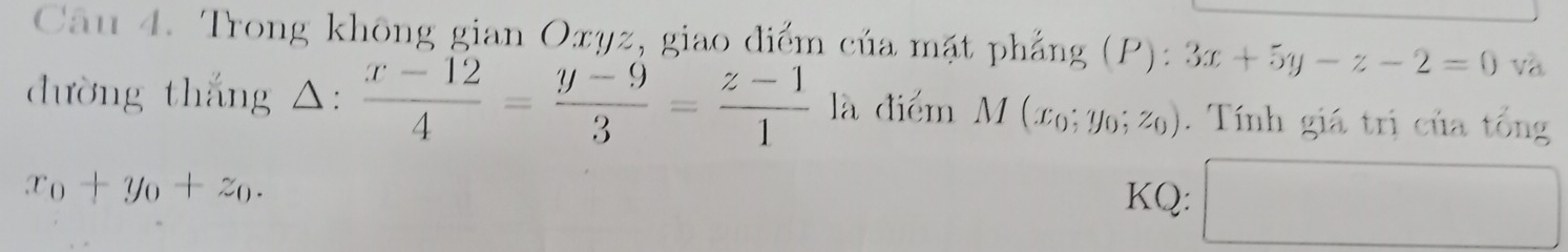 Trong không gian Oxyz, giao điểm của mặt phẳng (P): 3x+5y-z-2=0 và 
dường thắng △:  (x-12)/4 = (y-9)/3 = (z-1)/1 la điểm M(x_0;y_0;z_0). Tính giá trị của tổng
x_0+y_0+z_0. 
KQ: □