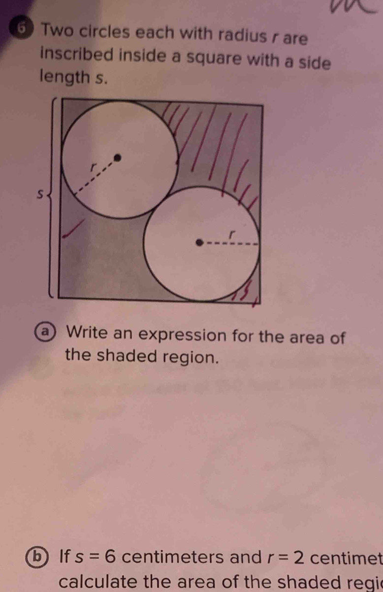 6)Two circles each with radius r are 
inscribed inside a square with a side 
length s. 
a ) Write an expression for the area of 
the shaded region. 
b lf s=6 centimeters and r=2 centimet
calculate the area of the shaded regic