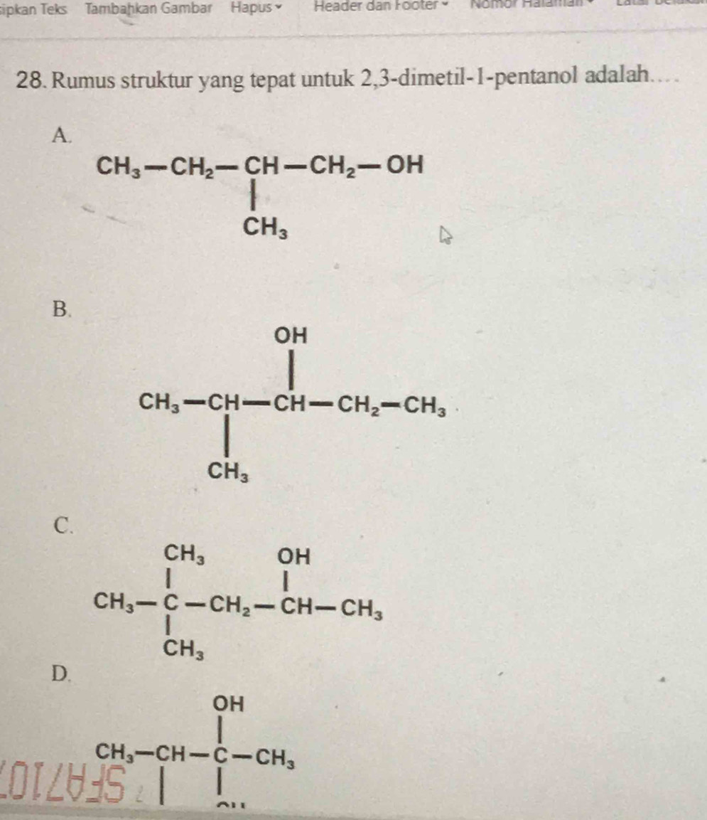 sipkan Teks Tambaḥkan Gambar Hapus Header dan Footér × nomorha
28. Rumus struktur yang tepat untuk 2,3-dimetil-1-pentanol adalah..
A.
beginarrayr CH_3-CH_2-CH-CH_2-OH CH_3endarray
B.
C
D.
LOILU
beginarrayr OH -(s.14,-CH-)beginarrayr OH-CH_-CH_3 endarray