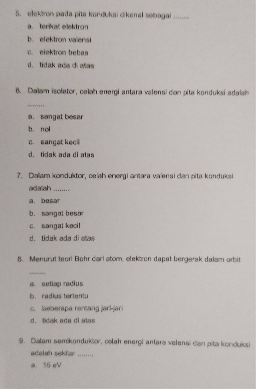 elektron pada pita konduksi dikenal sebagai ........
a. terikat elektron
b. elektron valensi
c. elektron bebas
d. tidak ada di atas
6. Dalam isolator, celah energi antara valensi dan pita konduksi adalah
_
a. sangat besar
b. nol
c. sangat kecil
d、 tidak ada di atas
7. Dalam konduktor, celah energi antara valensi dan pita konduksi
adalah_
a. besar
b. sangat besar
c. sangat kecil
d. tidak ada di atas
8. Menurut teori Bohr dari atom, elektron dapat bergerak dalam orbit
_
a. setiap radius
b. radius tertentu
c. beberapa rentang jari-jari
d. tidak ada di atas
9. Dalam semikonduktor, celah energi antara valensi dan pita konduksi
adalah sekitar_
a. 15 eV