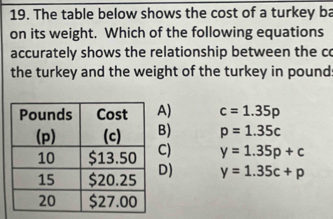 The table below shows the cost of a turkey ba
on its weight. Which of the following equations
accurately shows the relationship between the co
the turkey and the weight of the turkey in pound :
A) c=1.35p
B)
p=1.35c
C)
y=1.35p+c
D)
y=1.35c+p