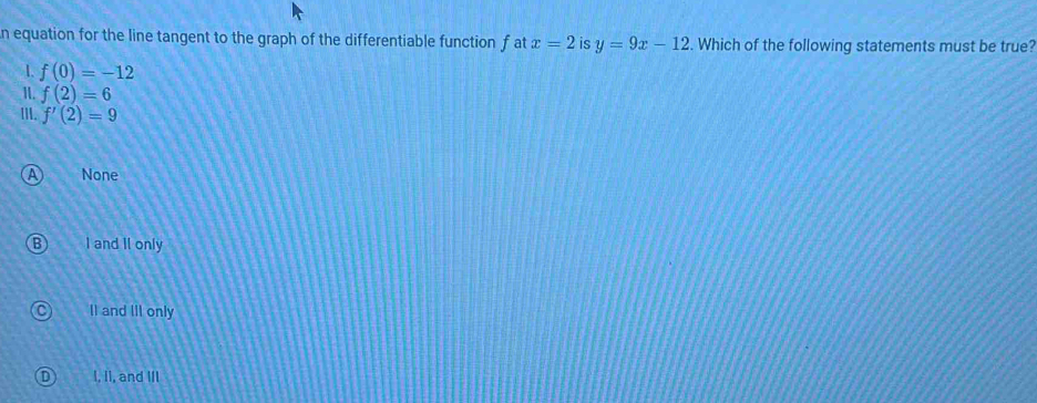 equation for the line tangent to the graph of the differentiable function f at x=2 is y=9x-12. Which of the following statements must be true?
1. f(0)=-12
1. f(2)=6
Ⅲ. f'(2)=9
None
I and II only
II and IiI only
I, II, and III