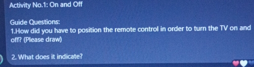 Activity No.1: On and Off 
Guide Questions: 
1.How did you have to position the remote control in order to turn the TV on and 
off? (Please draw) 
2. What does it indicate?