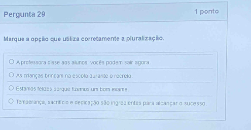 Pergunta 29 1 ponto
Marque a opção que utiliza corretamente a pluralização.
A professora disse aos alunos: vocês podem sair agora.
As crianças brincam na escola durante o recreio
Estamos felizes porque fizemos um bom exame.
Temperança, sacrifício e dedicação são ingredientes para alcançar o sucesso.