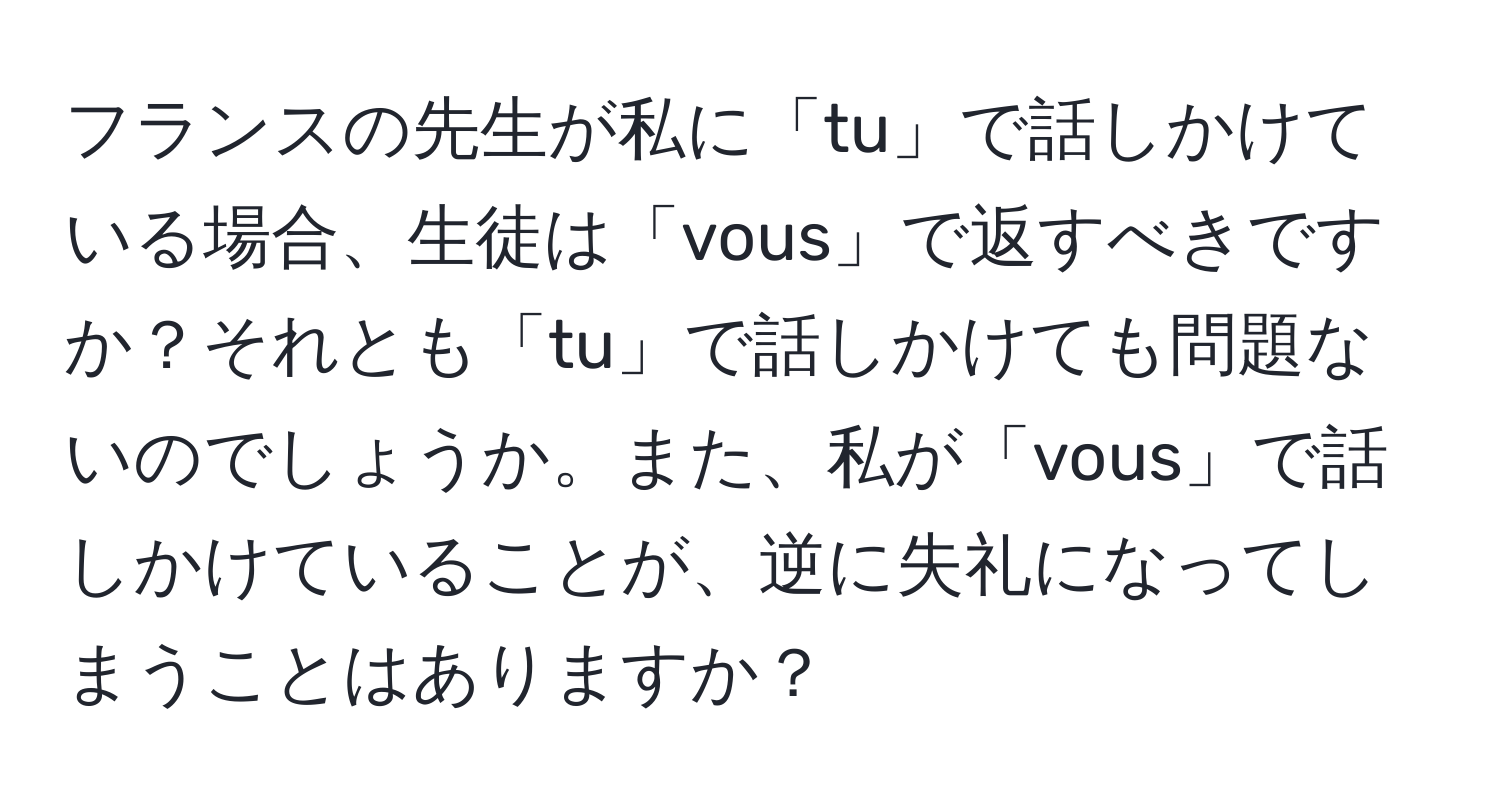 フランスの先生が私に「tu」で話しかけている場合、生徒は「vous」で返すべきですか？それとも「tu」で話しかけても問題ないのでしょうか。また、私が「vous」で話しかけていることが、逆に失礼になってしまうことはありますか？